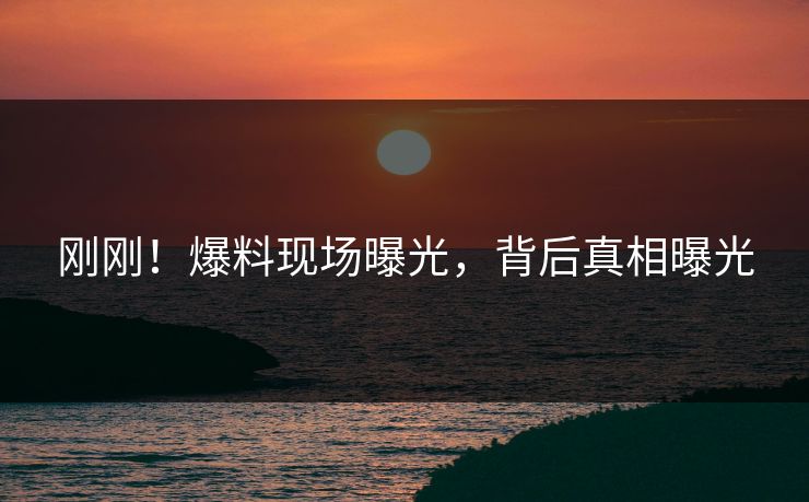 刚刚！爆料现场曝光，背后真相曝光