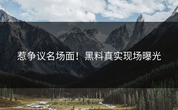 惹争议名场面！黑料真实现场曝光