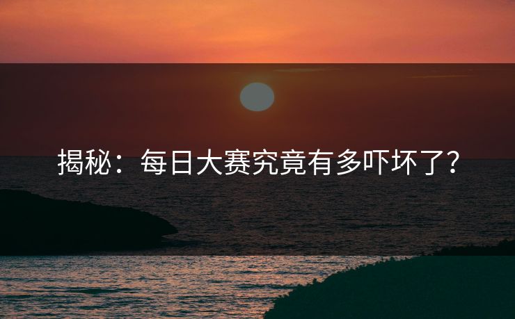 揭秘：每日大赛究竟有多吓坏了？
