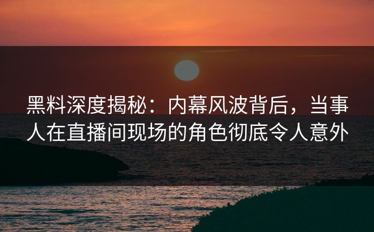 黑料深度揭秘：内幕风波背后，当事人在直播间现场的角色彻底令人意外