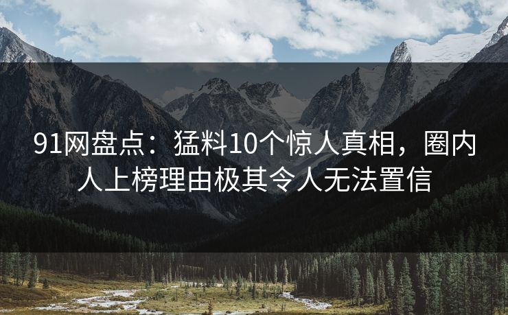 91网盘点：猛料10个惊人真相，圈内人上榜理由极其令人无法置信