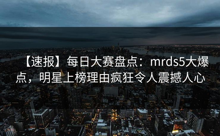 【速报】每日大赛盘点：mrds5大爆点，明星上榜理由疯狂令人震撼人心