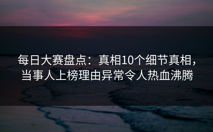 每日大赛盘点：真相10个细节真相，当事人上榜理由异常令人热血沸腾