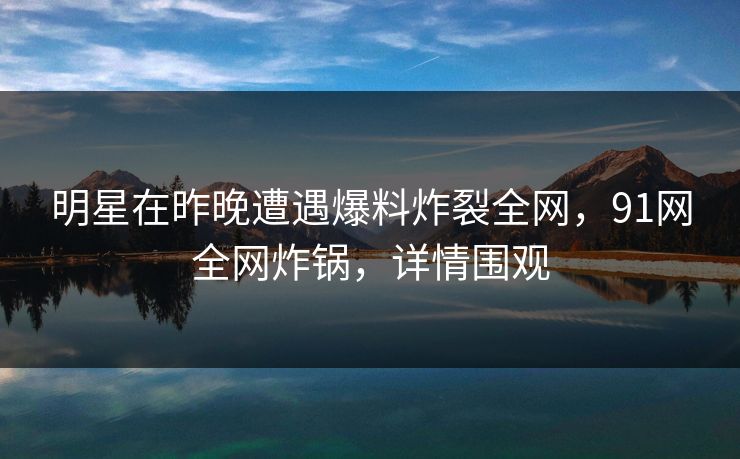 明星在昨晚遭遇爆料炸裂全网，91网全网炸锅，详情围观
