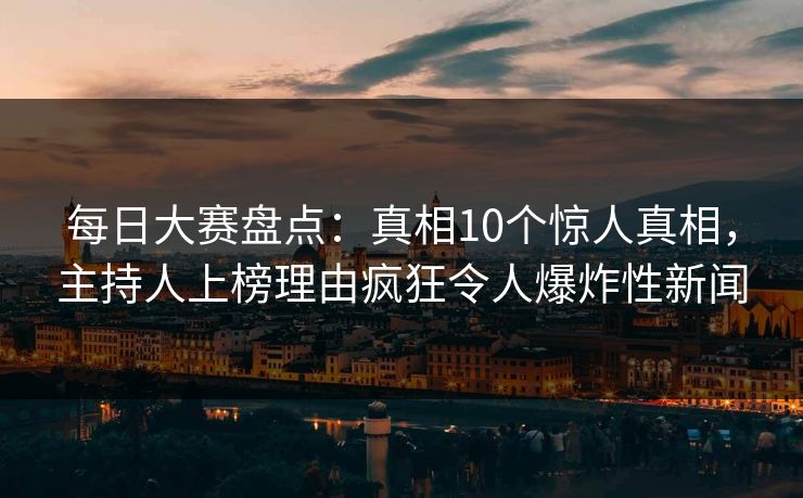 每日大赛盘点：真相10个惊人真相，主持人上榜理由疯狂令人爆炸性新闻