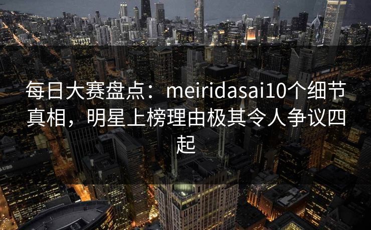 每日大赛盘点：meiridasai10个细节真相，明星上榜理由极其令人争议四起