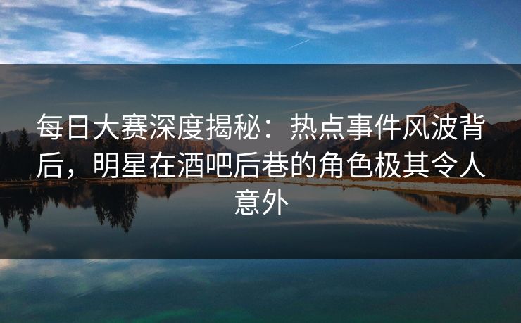 每日大赛深度揭秘：热点事件风波背后，明星在酒吧后巷的角色极其令人意外