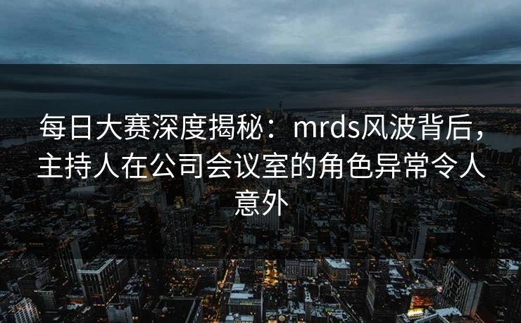 每日大赛深度揭秘：mrds风波背后，主持人在公司会议室的角色异常令人意外