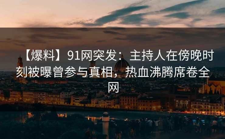 【爆料】91网突发：主持人在傍晚时刻被曝曾参与真相，热血沸腾席卷全网