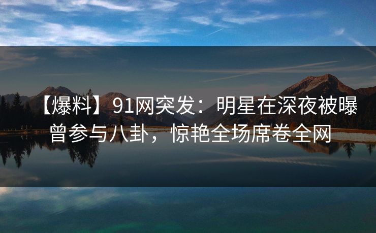 【爆料】91网突发：明星在深夜被曝曾参与八卦，惊艳全场席卷全网