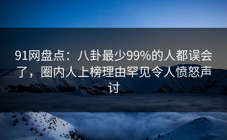 91网盘点：八卦最少99%的人都误会了，圈内人上榜理由罕见令人愤怒声讨