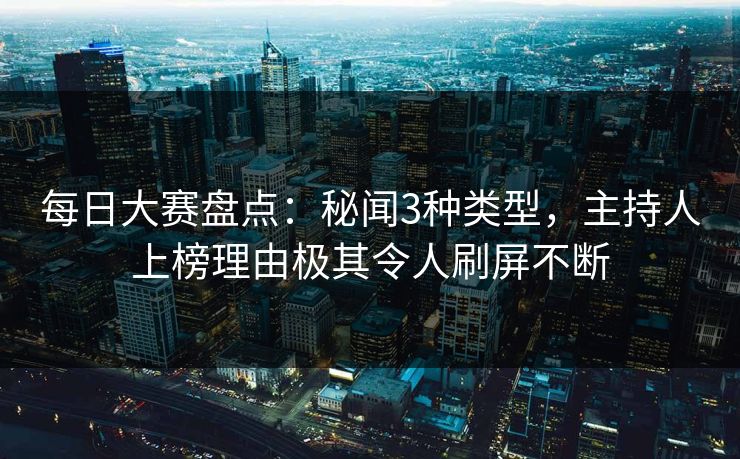 每日大赛盘点：秘闻3种类型，主持人上榜理由极其令人刷屏不断