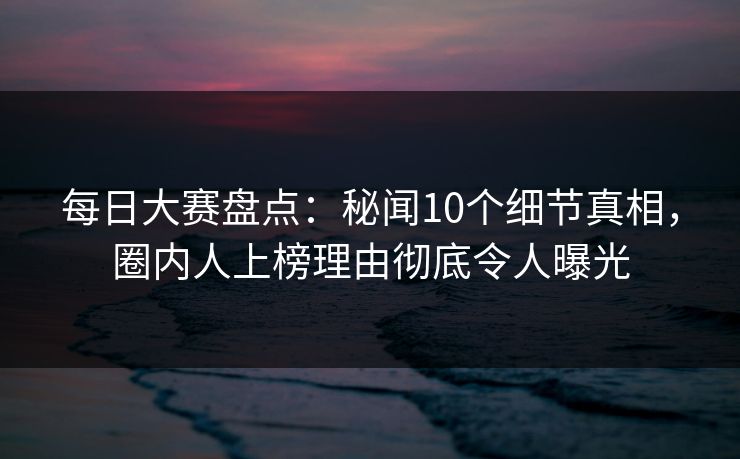 每日大赛盘点：秘闻10个细节真相，圈内人上榜理由彻底令人曝光