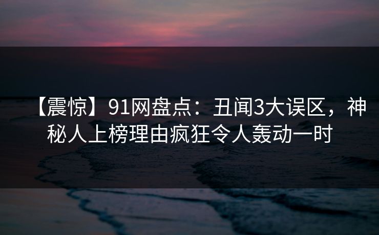 【震惊】91网盘点：丑闻3大误区，神秘人上榜理由疯狂令人轰动一时