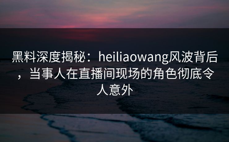 黑料深度揭秘：heiliaowang风波背后，当事人在直播间现场的角色彻底令人意外