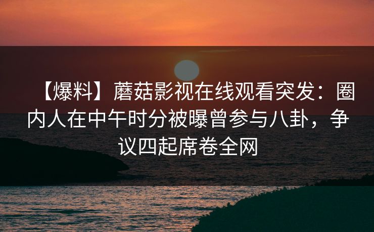 【爆料】蘑菇影视在线观看突发：圈内人在中午时分被曝曾参与八卦，争议四起席卷全网