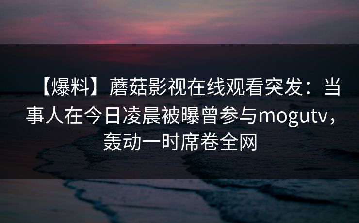 【爆料】蘑菇影视在线观看突发：当事人在今日凌晨被曝曾参与mogutv，轰动一时席卷全网