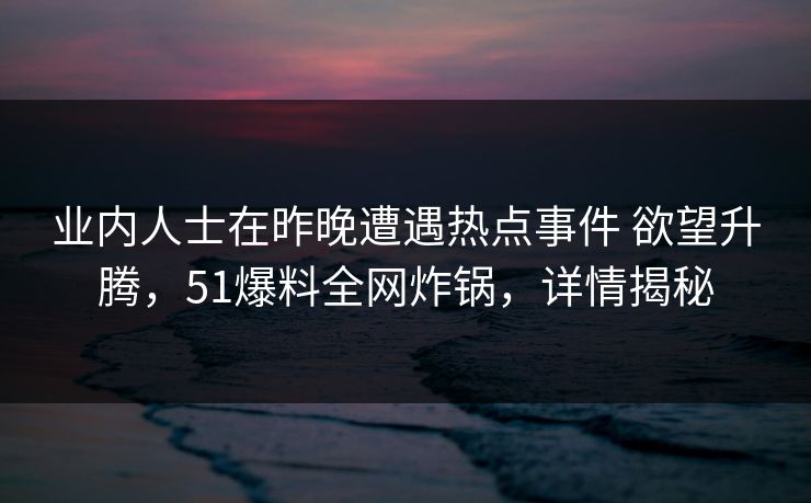 业内人士在昨晚遭遇热点事件 欲望升腾，51爆料全网炸锅，详情揭秘