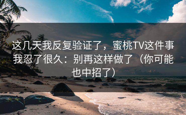 这几天我反复验证了,蜜桃TV这件事我忍了很久:别再这样做了(你可能也中招了) 这几天我反复验证了,蜜桃TV这件事我忍了很久:别再这样做了(你可能也中招了)