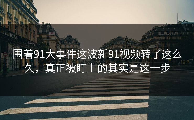 围着91大事件这波新91视频转了这么久，真正被盯上的其实是这一步