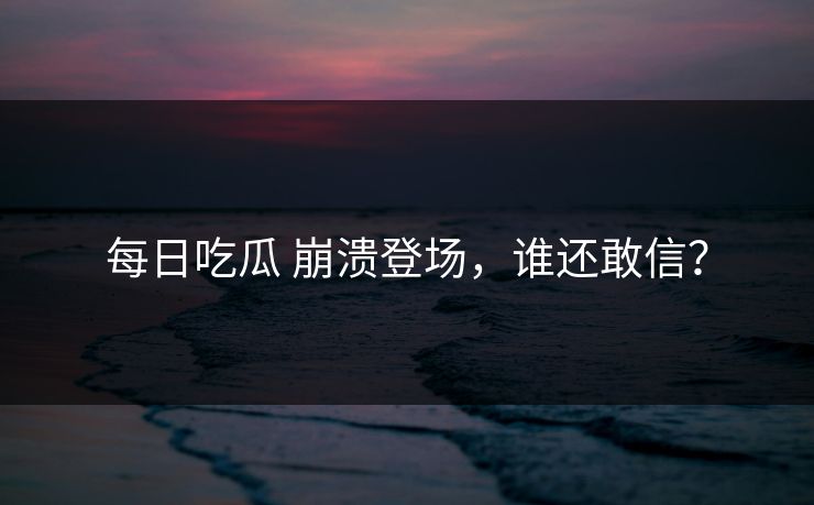 每日吃瓜 崩溃登场，谁还敢信？