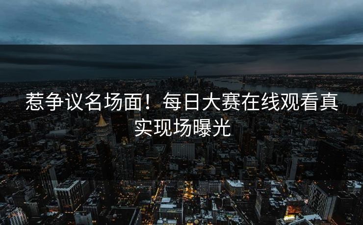 惹争议名场面！每日大赛在线观看真实现场曝光