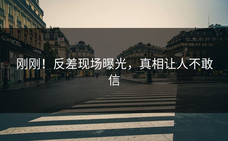 刚刚！反差现场曝光，真相让人不敢信