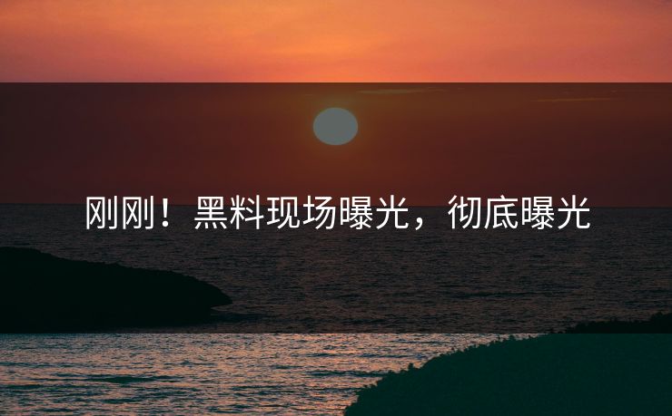 刚刚！黑料现场曝光，彻底曝光