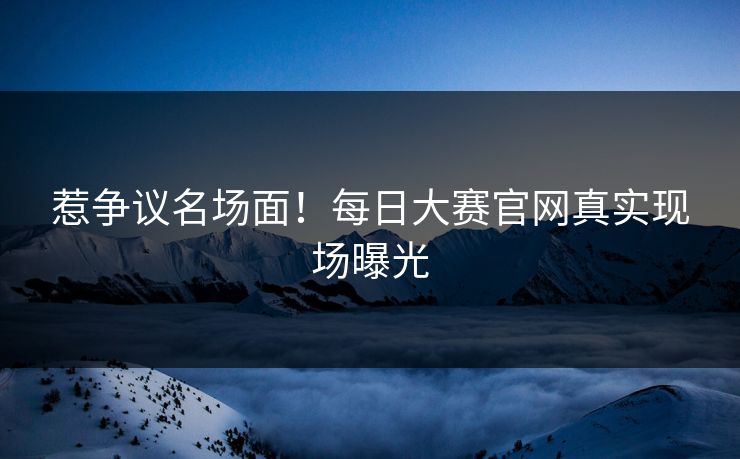 惹争议名场面！每日大赛官网真实现场曝光