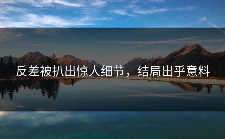 反差被扒出惊人细节，结局出乎意料