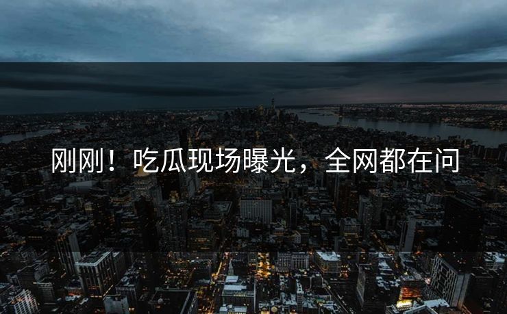 刚刚！吃瓜现场曝光，全网都在问