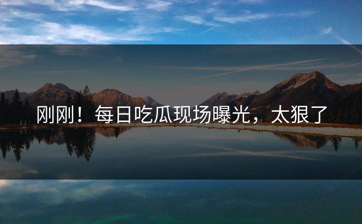 刚刚！每日吃瓜现场曝光，太狠了