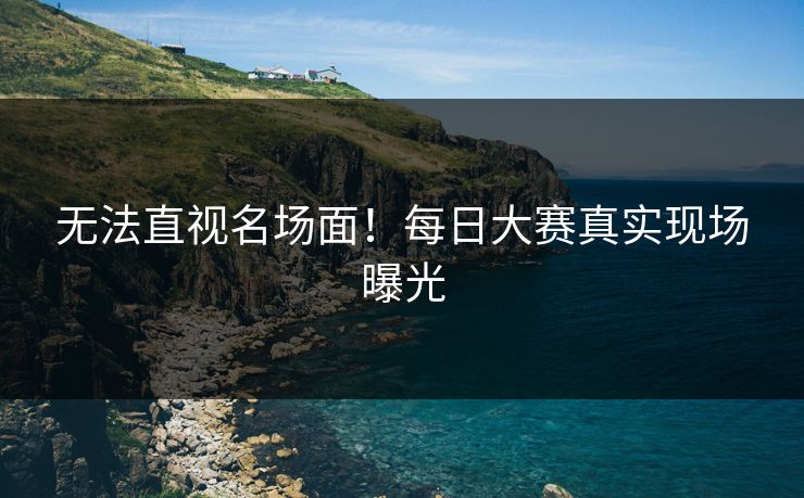 无法直视名场面！每日大赛真实现场曝光