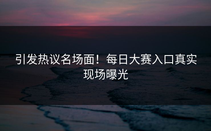 引发热议名场面！每日大赛入口真实现场曝光