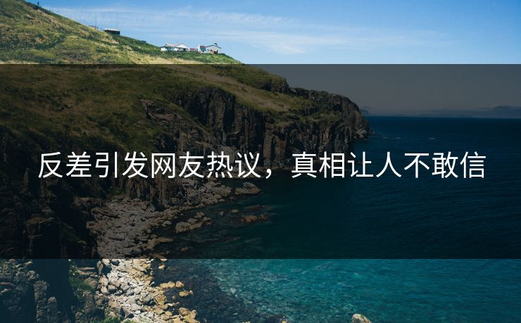 反差引发网友热议，真相让人不敢信