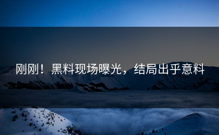 刚刚！黑料现场曝光，结局出乎意料