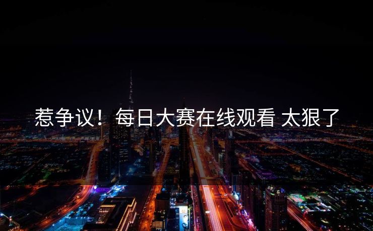 惹争议！每日大赛在线观看 太狠了
