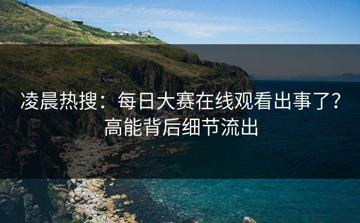 凌晨热搜：每日大赛在线观看出事了？高能背后细节流出