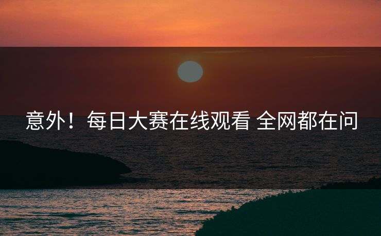 意外！每日大赛在线观看 全网都在问