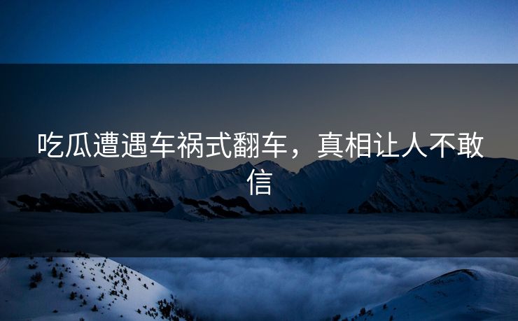 吃瓜遭遇车祸式翻车，真相让人不敢信