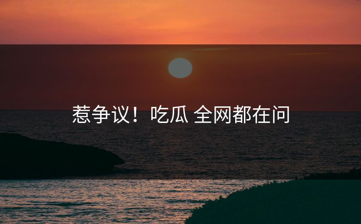 惹争议！吃瓜 全网都在问