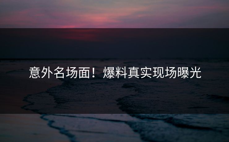 意外名场面！爆料真实现场曝光