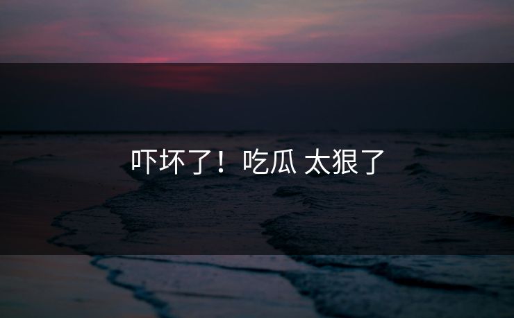 吓坏了！吃瓜 太狠了