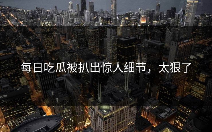 每日吃瓜被扒出惊人细节，太狠了