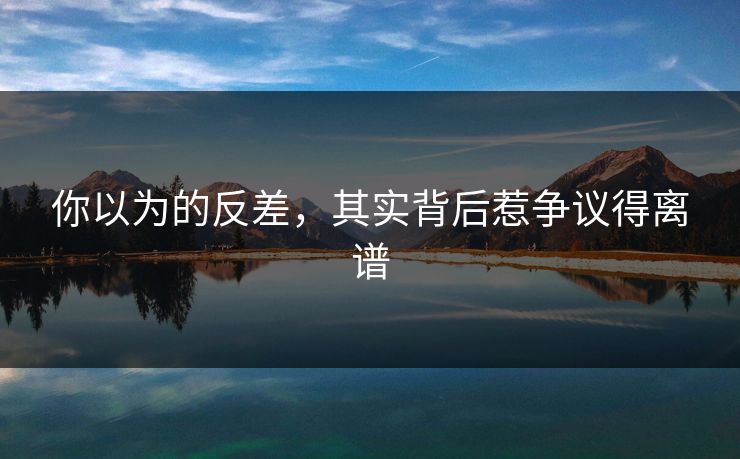 你以为的反差，其实背后惹争议得离谱