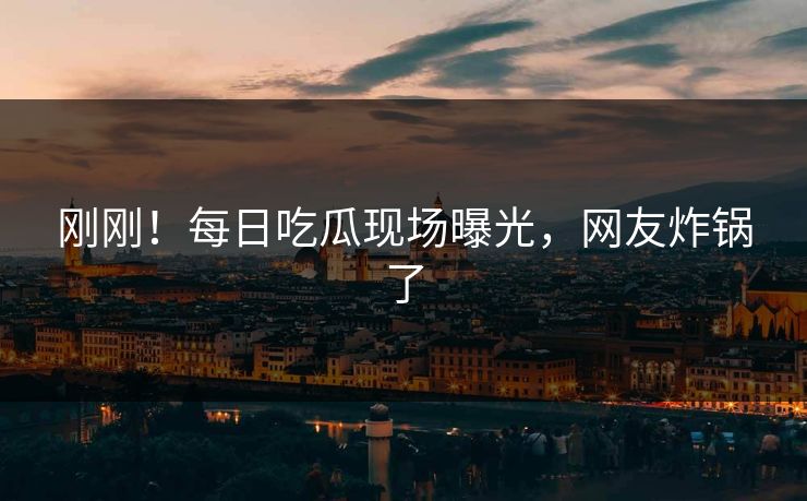 刚刚！每日吃瓜现场曝光，网友炸锅了