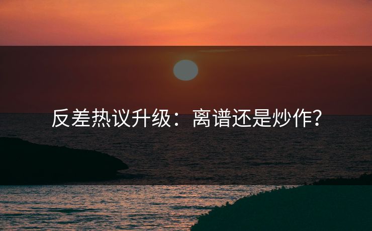 反差热议升级：离谱还是炒作？