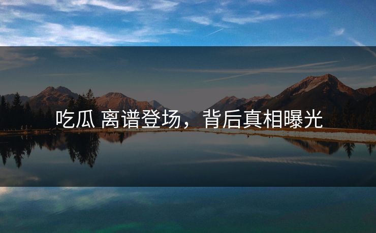 吃瓜 离谱登场，背后真相曝光
