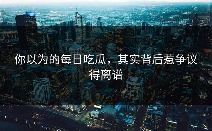 你以为的每日吃瓜，其实背后惹争议得离谱