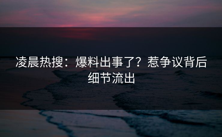 凌晨热搜：爆料出事了？惹争议背后细节流出